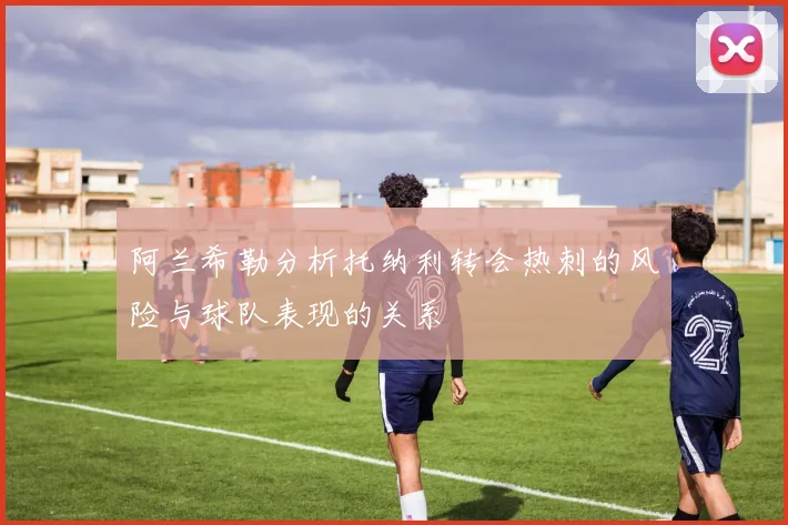 阿兰希勒分析托纳利转会热刺的风险与球队表现的关系