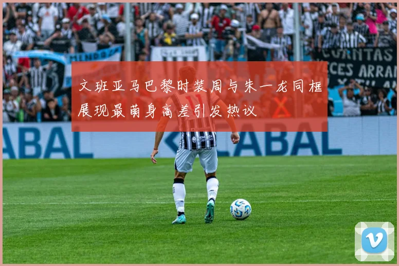 文班亚马巴黎时装周与朱一龙同框展现最萌身高差引发热议