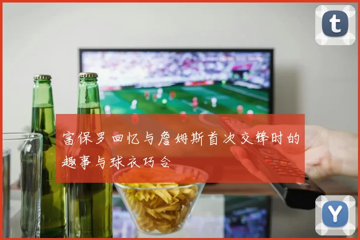 富保罗回忆与詹姆斯首次交锋时的趣事与球衣巧合