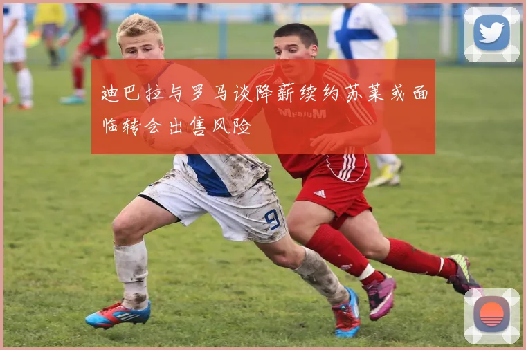 迪巴拉与罗马谈降薪续约苏莱或面临转会出售风险