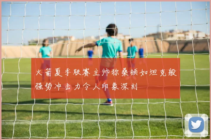 火箭夏季联赛主帅称桑顿如坦克般强势冲击力令人印象深刻